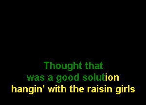 Thought that
was a good solution
hangin' with the raisin girls
