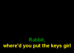 Rabbit,
where'd you put the keys girl