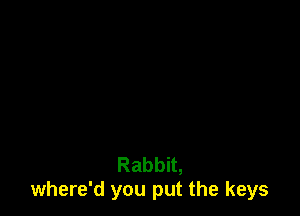 Rabbit,
where'd you put the keys