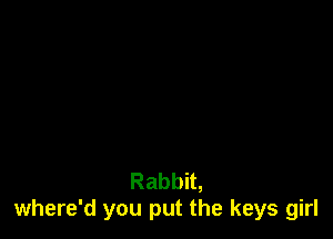 Rabbit,
where'd you put the keys girl
