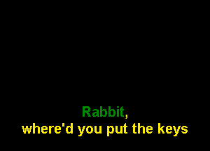 Rabbit,
where'd you put the keys