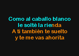 Como al caballo blanco
le solttiz Ia rienda

A ti tambifan te suelto
y te me vas ahorita