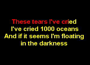 These tears I've cried
I've cried 1000 oceans

And if it seems I'm floating
in the darkness