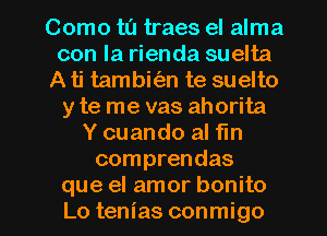 Como ta traes el alma
con la rienda suelta
A ti tambkim te suelto
y te me vas ahorita
Y cuando al fin
comprendas
que el amor bonito
Lo tenias conmigo