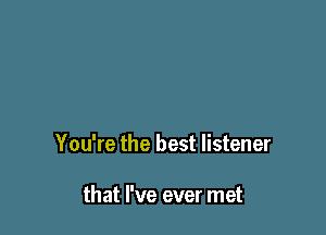 You're the best listener

that I've ever met