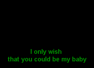 I only wish
that you could be my baby