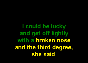 I could be lucky

and get off lightly
with a broken nose
and the third degree,
she said