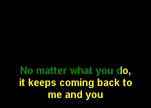 No matter what you do,
it keeps coming back to
me and you