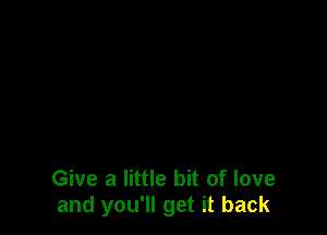 Give a little bit of love
and you'll get it back