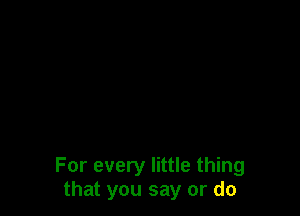 For every little thing
that you say or do