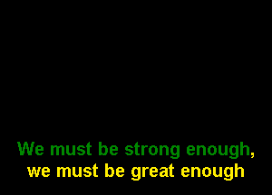 We must be strong enough,
we must be great enough