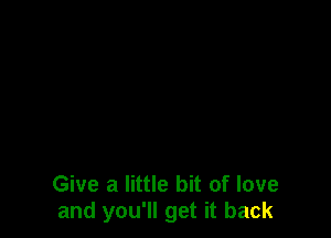 Give a little bit of love
and you'll get it back