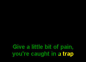 Give a little bit of pain,
you're caught in a trap