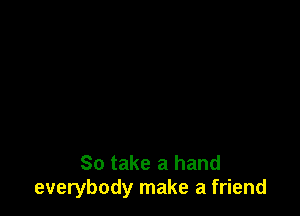 So take a hand
everybody make a friend