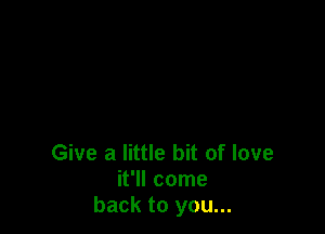 Give a little bit of love
it'll come
back to you...