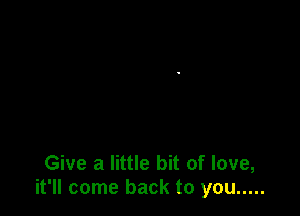 Give a little bit of love,
it'll come back to you .....