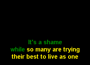 It's a shame
while so many are trying
their best to live as one