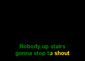 Nobody up stairs
gonna stop to shout