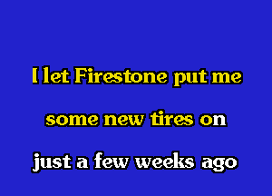 I let Firestone put me
some new tires on

just a few weeks ago