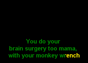 You do your
brain surgery too mama,
with your monkey wrench
