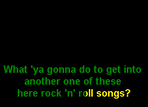 What 'ya gonna do to get into
another one of these
here rock 'n' roll songs?