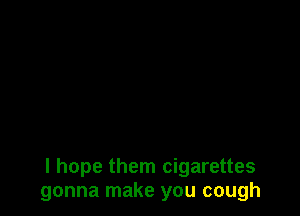 I hope them cigarettes
gonna make you cough