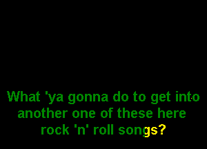 What 'ya gonna do to get into
another one of these here
rock 'n' roll songs?