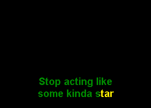 Stop acting like
some kinda star