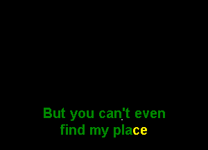But you can't even
find my place