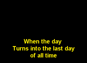 When the day
Turns into the last day
of all time