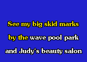 See my big skid marks
by the wave pool park

and Judy's beauty salon