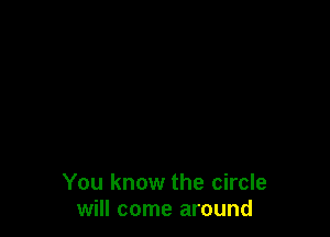 You know the circle
will come around