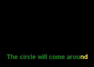 The circle will come around