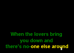 When the lovers bring

you down and
there's no-one else arctdnd