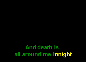 And death is
all around me tonight
