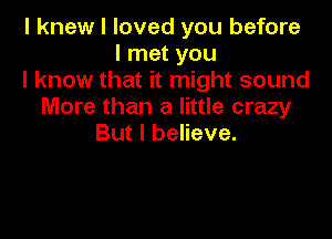 I knew I loved you before
linetyou
lknowthathn ghtsound
More than a little crazy

But I believe.