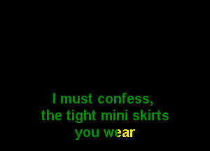 I must confess,
the tight mini skirts
you wear