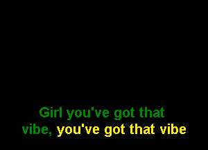 Girl you've got that
vibe, you've got that vibe