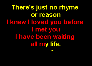 There's just no rhyme
orreason
I knew I loved you before
I met you

I have been waiting
all my life.

In