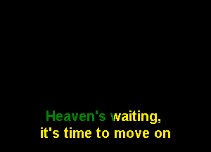 Heaven's waiting,
it's time to move on
