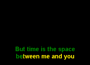 But time is the space
between me and you