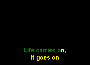 Life carries on,
it goes on