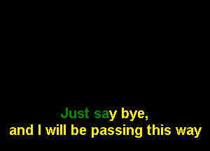 Just say bye,
and I will be passing this way