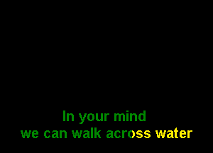 In your mind
we can walk across water
