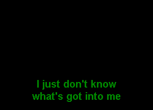 I just don't know
what's got into me