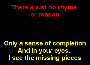 There's just no rhyme
orreason

Only a sense of completion
And in your eyes,
I see the missing pieces