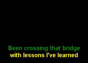 Been crossing that bridge
with lessons I've learned