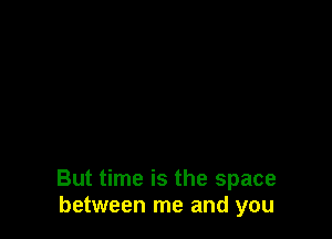 But time is the space
between me and you