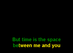 But time is the space
between me and you