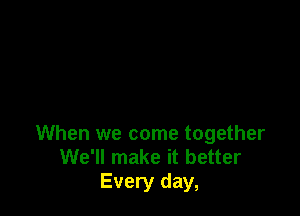 When we come together
We'll make it better
Every day,